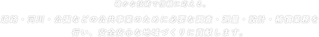 確かな技術で信頼にこたえる道路・河川・用地などの土地開発に必要な測量調査・設計や補償のコンサルティング